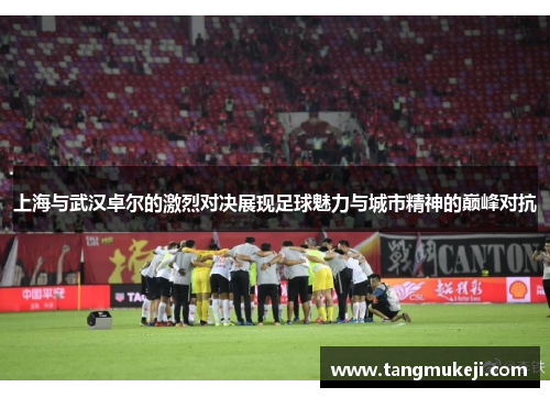上海与武汉卓尔的激烈对决展现足球魅力与城市精神的巅峰对抗